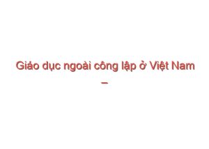 Read more about the article Giáo dục ngoài công lập ở Việt Nam – Đàm Quang Minh, Phạm Thị Ly