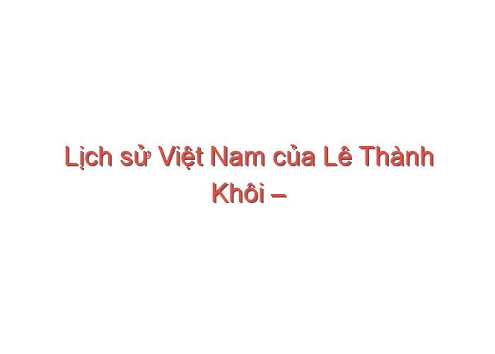 Lịch sử Việt Nam của Lê Thành Khôi – Phan Huy Lê