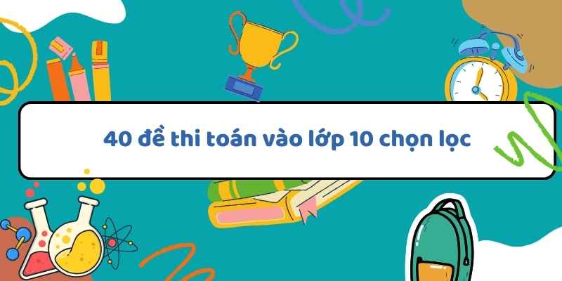 40 đề thi toán vào lớp 10 chọn lọc (có đáp án) và các mẹo giải hiệu quả