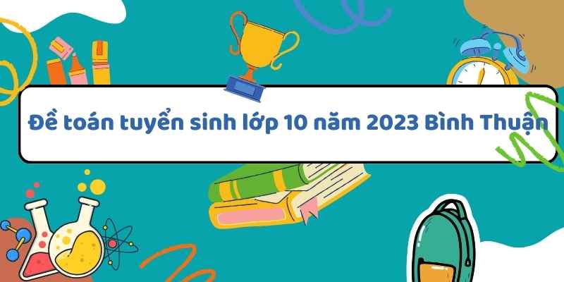 Tổng quan về đề toán tuyển sinh lớp 10 năm 2023 Bình Thuận và cách giải hiệu quả